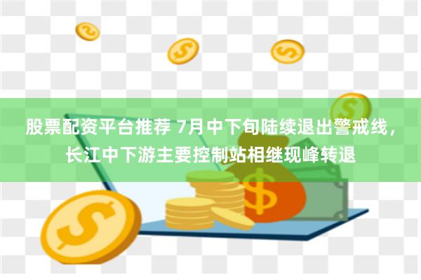 股票配资平台推荐 7月中下旬陆续退出警戒线，长江中下游主要控制站相继现峰转退