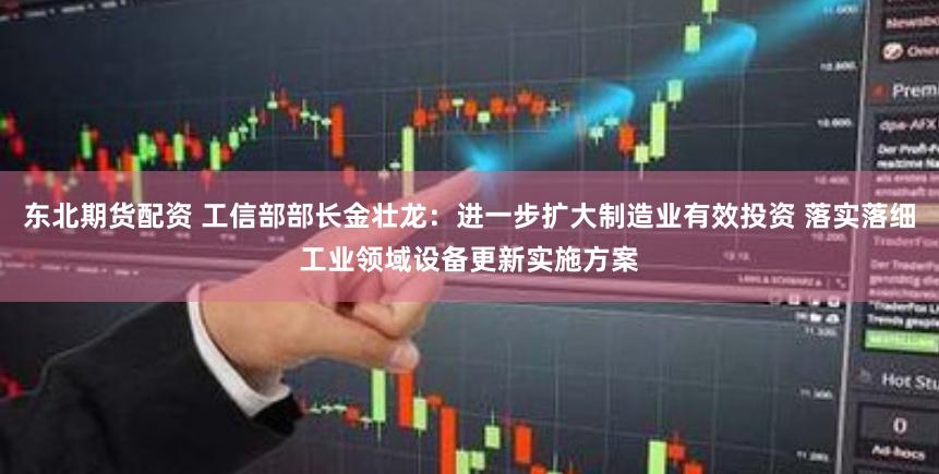 东北期货配资 工信部部长金壮龙：进一步扩大制造业有效投资 落实落细工业领域设备更新实施方案