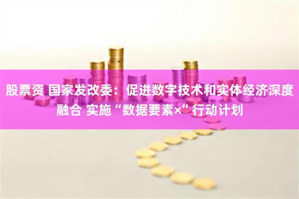 股票资 国家发改委：促进数字技术和实体经济深度融合 实施“数据要素×”行动计划